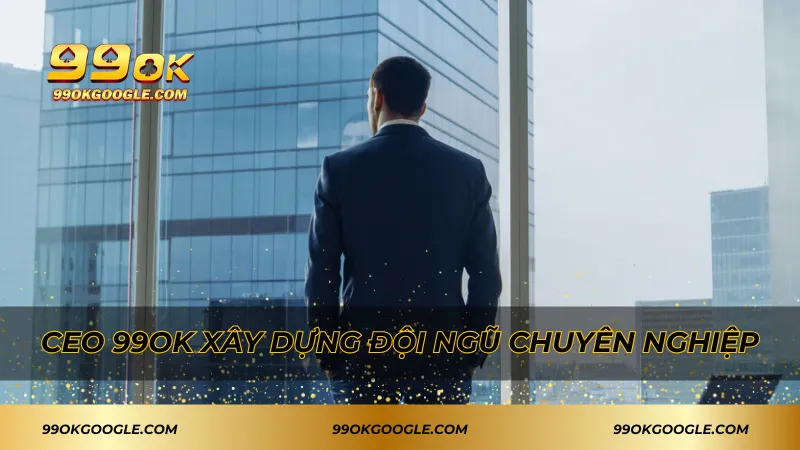CEO 99ok xây dựng đội ngũ chuyên nghiệp